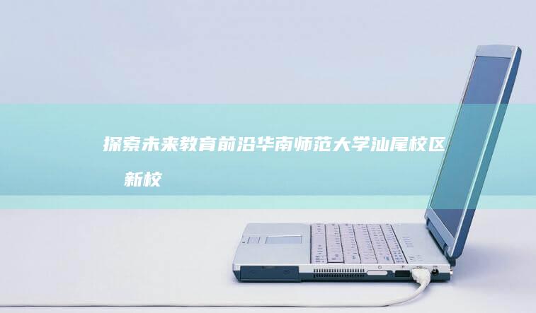 探索未来教育前沿：华南师范大学汕尾校区创新校区建设解码